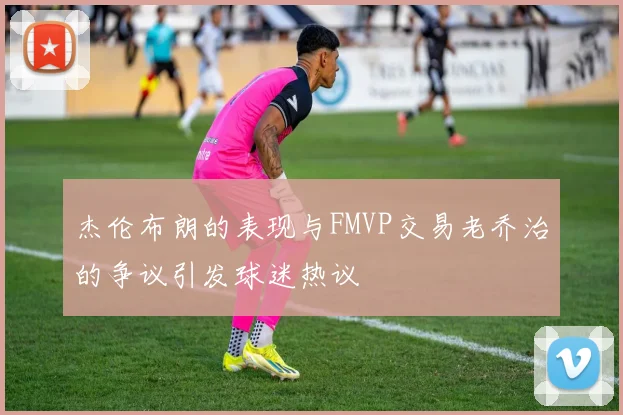 杰伦布朗的表现与FMVP交易老乔治的争议引发球迷热议