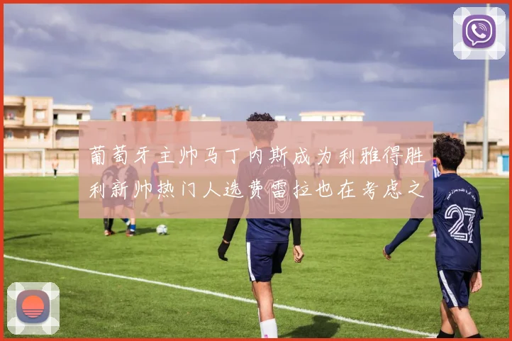 葡萄牙主帅马丁内斯成为利雅得胜利新帅热门人选费雷拉也在考虑之中