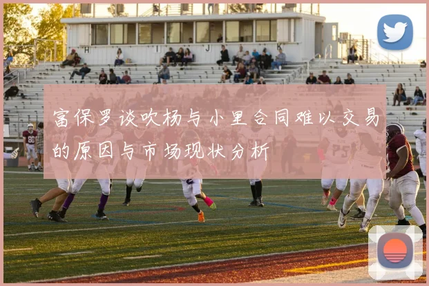 富保罗谈吹杨与小里合同难以交易的原因与市场现状分析