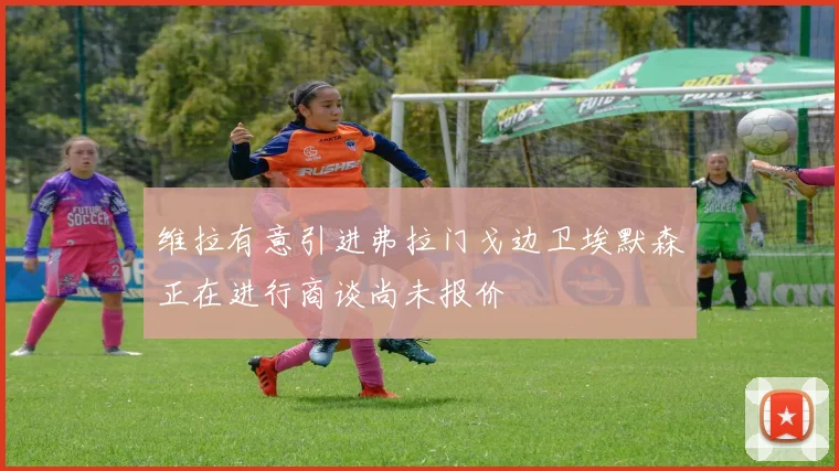 维拉有意引进弗拉门戈边卫埃默森正在进行商谈尚未报价