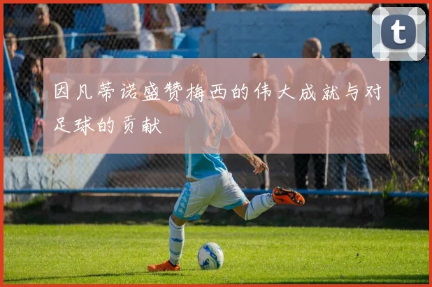 因凡蒂诺盛赞梅西的伟大成就与对足球的贡献