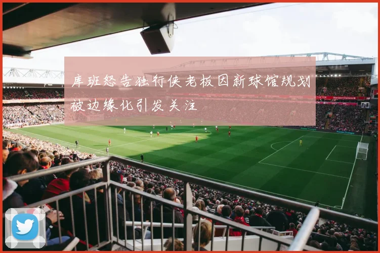库班怒告独行侠老板因新球馆规划被边缘化引发关注