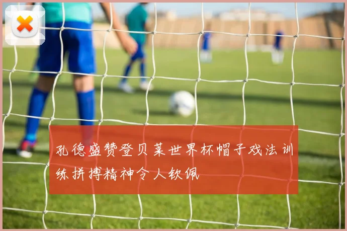 孔德盛赞登贝莱世界杯帽子戏法训练拼搏精神令人钦佩