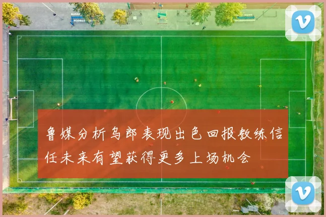 鲁媒分析乌郎表现出色回报教练信任未来有望获得更多上场机会