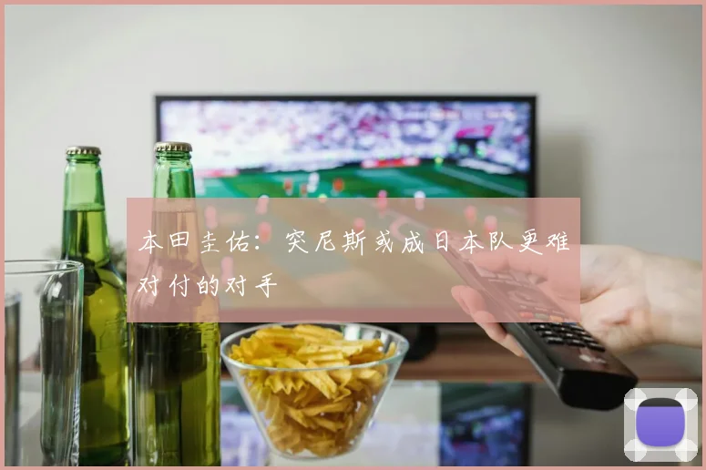 本田圭佑：突尼斯或成日本队更难对付的对手