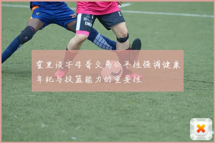 霍里谈字母哥交易公平性强调健康年纪与投篮能力的重要性