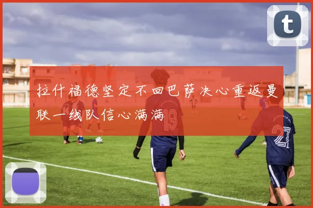 拉什福德坚定不回巴萨决心重返曼联一线队信心满满
