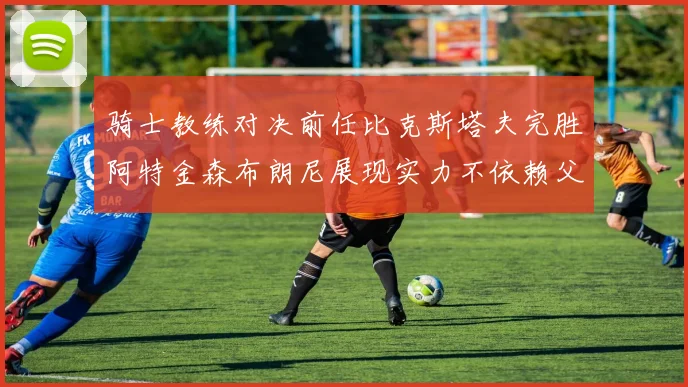 骑士教练对决前任比克斯塔夫完胜阿特金森布朗尼展现实力不依赖父亲
