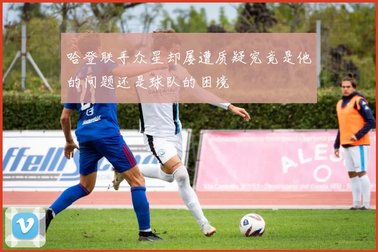 哈登联手众星却屡遭质疑究竟是他的问题还是球队的困境
