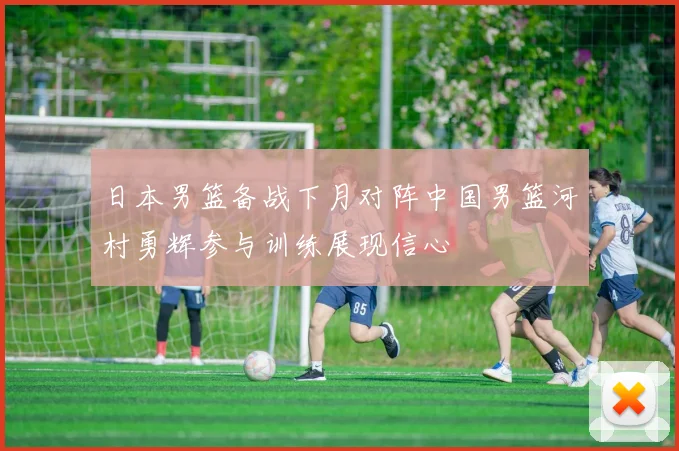 日本男篮备战下月对阵中国男篮河村勇辉参与训练展现信心